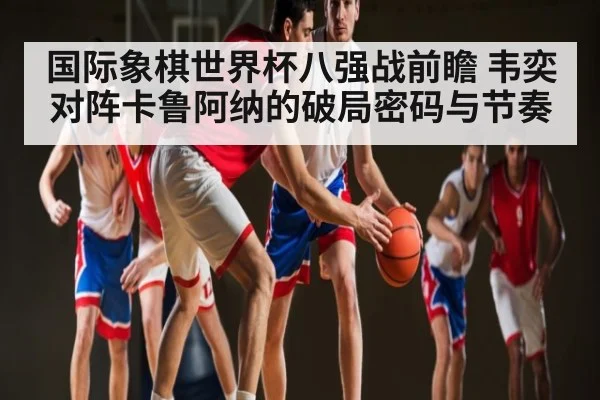 国际象棋世界杯八强战前瞻 韦奕对阵卡鲁阿纳的破局密码与节奏